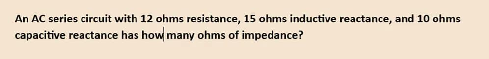 An AC series circuit with 12 ohms resistance, 15 ohms inductive reactance, and 10 ohms
capacitive reactance has how many ohms of impedance?