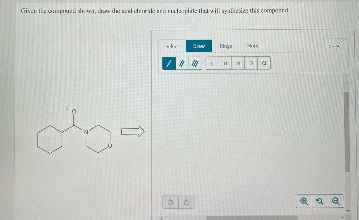 Given the compound shown, draw the acid chloride and nucleophile that will synthesize this compound.
Select
Draw
Rings
More
Erase
H
cl
N.
