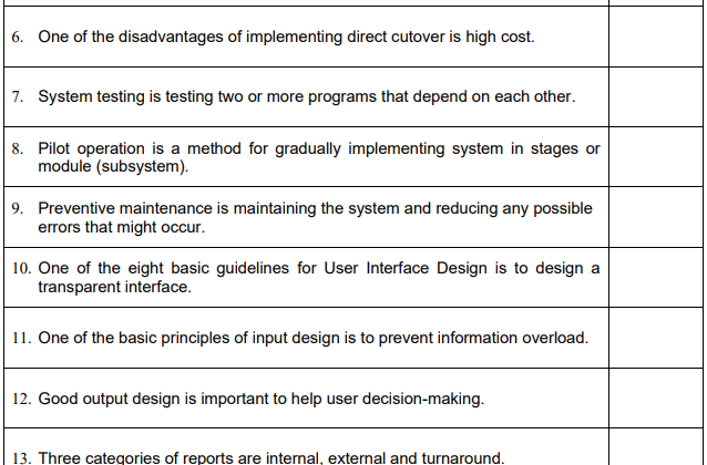 6. One of the disadvantages of implementing direct cutover is high cost.
7. System testing is testing two or more programs that depend on each other.
8. Pilot operation is a method for gradually implementing system in stages or
module (subsystem).
9. Preventive maintenance is maintaining the system and reducing any possible
errors that might occur.
10. One of the eight basic guidelines for User Interface Design is to design a
transparent interface.
11. One of the basic principles of input design is to prevent information overload.
12. Good output design is important to help user decision-making.
13. Three categories of reports are internal, external and turnaround.
