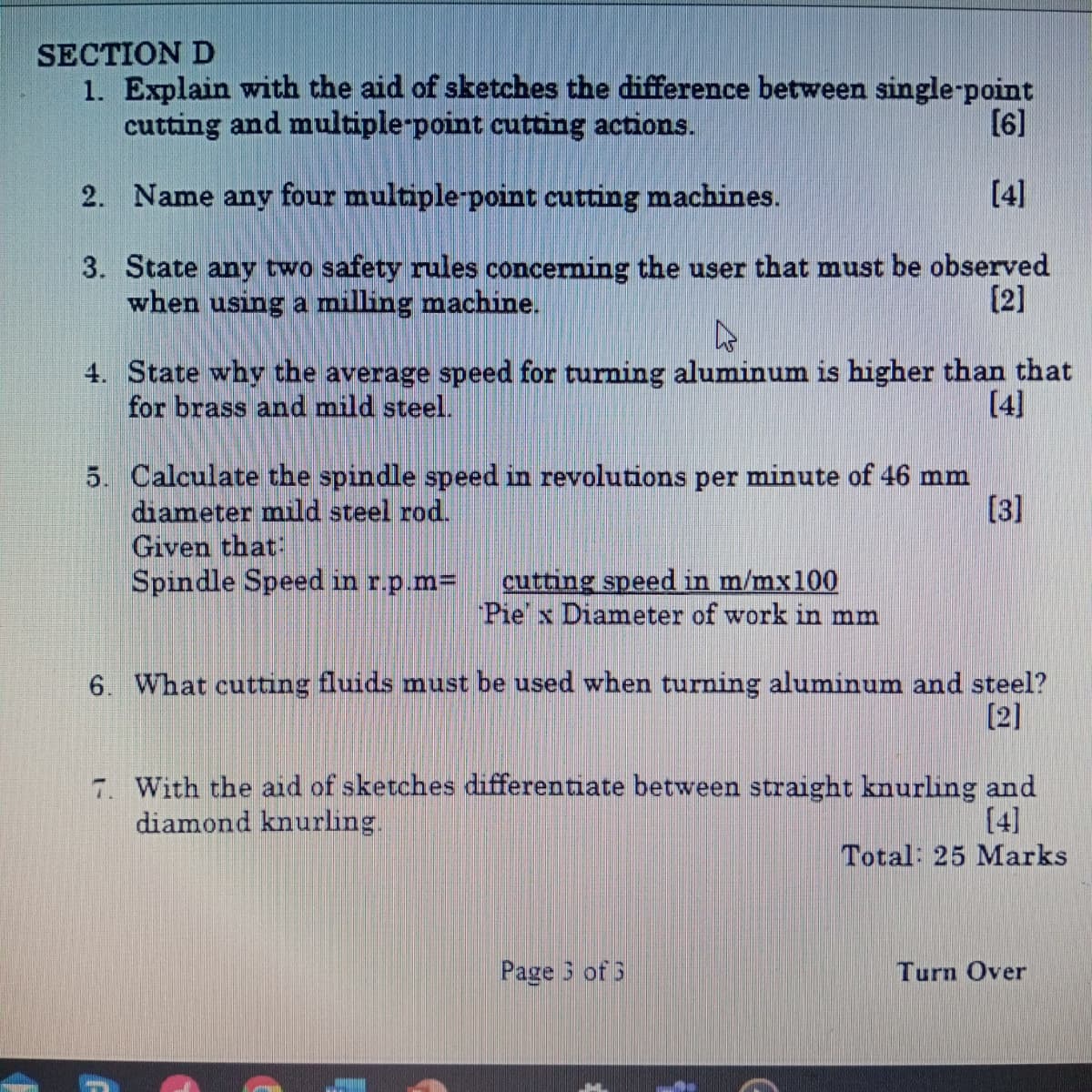 SECTION D
1. Explain with the aid of sketches the difference between single-point
cutting and multiple-point cutting actions.
2. Name any four multiple-point cutting machines.
[6]
[4]
3. State any two safety rules concerning the user that must be observed
when using a milling machine.
[2]
4. State why the average speed for turning aluminum is higher than that
for brass and mild steel.
5. Calculate the spindle speed in revolutions per minute of 46 mm
diameter mild steel rod.
[4]
[3]
Given that:
Spindle Speed in r.p.m=
cutting speed in m/mx100
PiexDiameter of work in mm
6. What cutting fluids must be used when turning aluminum and steel?
[2]
7. With the aid of sketches differentiate between straight knurling and
diamond knurling.
[4]
Total: 25 Marks
Page 3 of 3
Turn Over