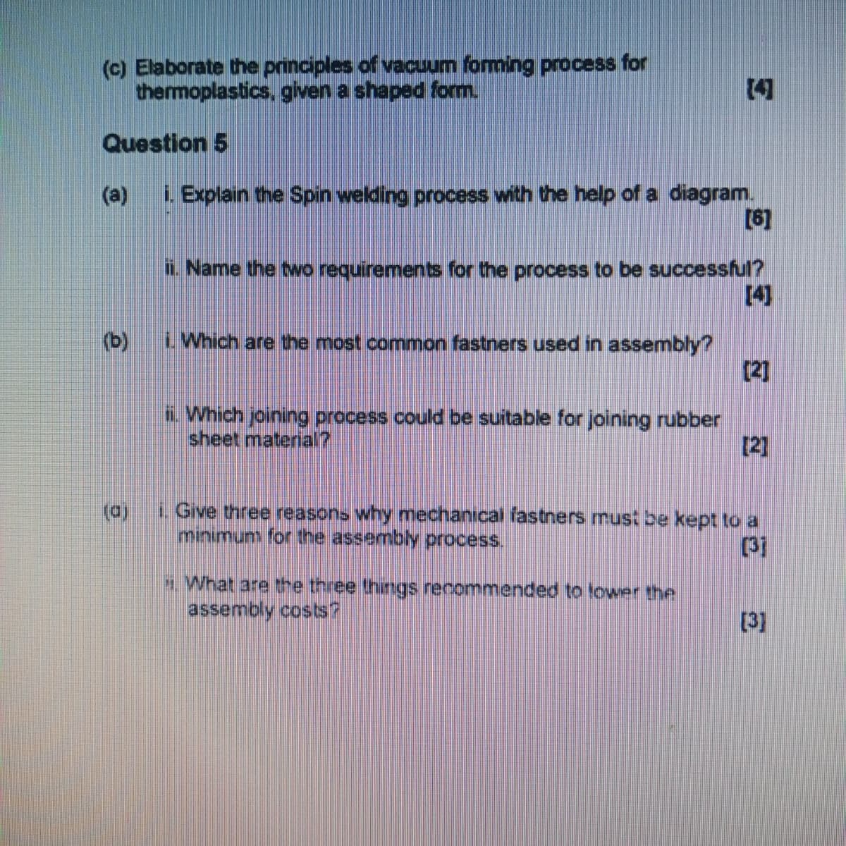 (c) Elaborate the principles of vacuum forming process for
thermoplastics, given a shaped form.
Question 5
[4]
(a)
i. Explain the Spin welding process with the help of a diagram.
[6]
ii. Name the two requirements for the process to be successful?
[4]
i. Which are the most common fastners used in assembly?
[2]
ii. Which joining process could be suitable for joining rubber
sheet material?
[2]
(0)
i. Give three reasons why mechanical fastners must be kept to a
minimum for the assembly process.
[37
What are the three things recommended to lower the
assembly costs?
[3]