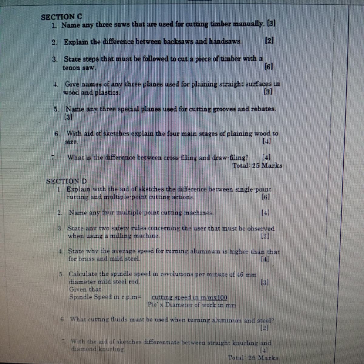 SECTION C
1. Name any three saws that are used for cutting timber manually. [3]
2. Explain the difference between backsaws and handsaws.
3. State steps that must be followed to cut a piece of timber with a
tenon saw
[2]
[6]
4. Give names of any three planes used for plaining straight surfaces in
wood and plastics.
[3]
5. Name any three special planes used for cutting grooves and rebates.
[3]
6. With aid of sketches explain the four main stages of plaining wood to
size.
[4]
What is the difference between cross filing and draw-filing?
[4]
Total: 25 Marks
SECTION D
1. Explain with the aid of sketches the difference between single-point
cutting and multiple-point cutting actions
2
Name any four multiple-point cutting machines.
[6]
[4]
3. State any two safety rules concerning the user that must be observed
when using a milling machine
[2]
4 State why the average speed for turning aluminum is higher than that
for brass and mild steel.
5. Calculate the spindle speed in revolutions per minute of 16 mm
diameter mild steel rod.
Given that
Spindle Speed in r.p.m=
cutting speed in m/mx100
Pie x Diameter of work in mm
[3]
6. What cutting fluids must be used when turning aluminum and steel?
[2]
With the aid of sketches differentiate between straight knurling and
diamond knurling
Total 25 Marks