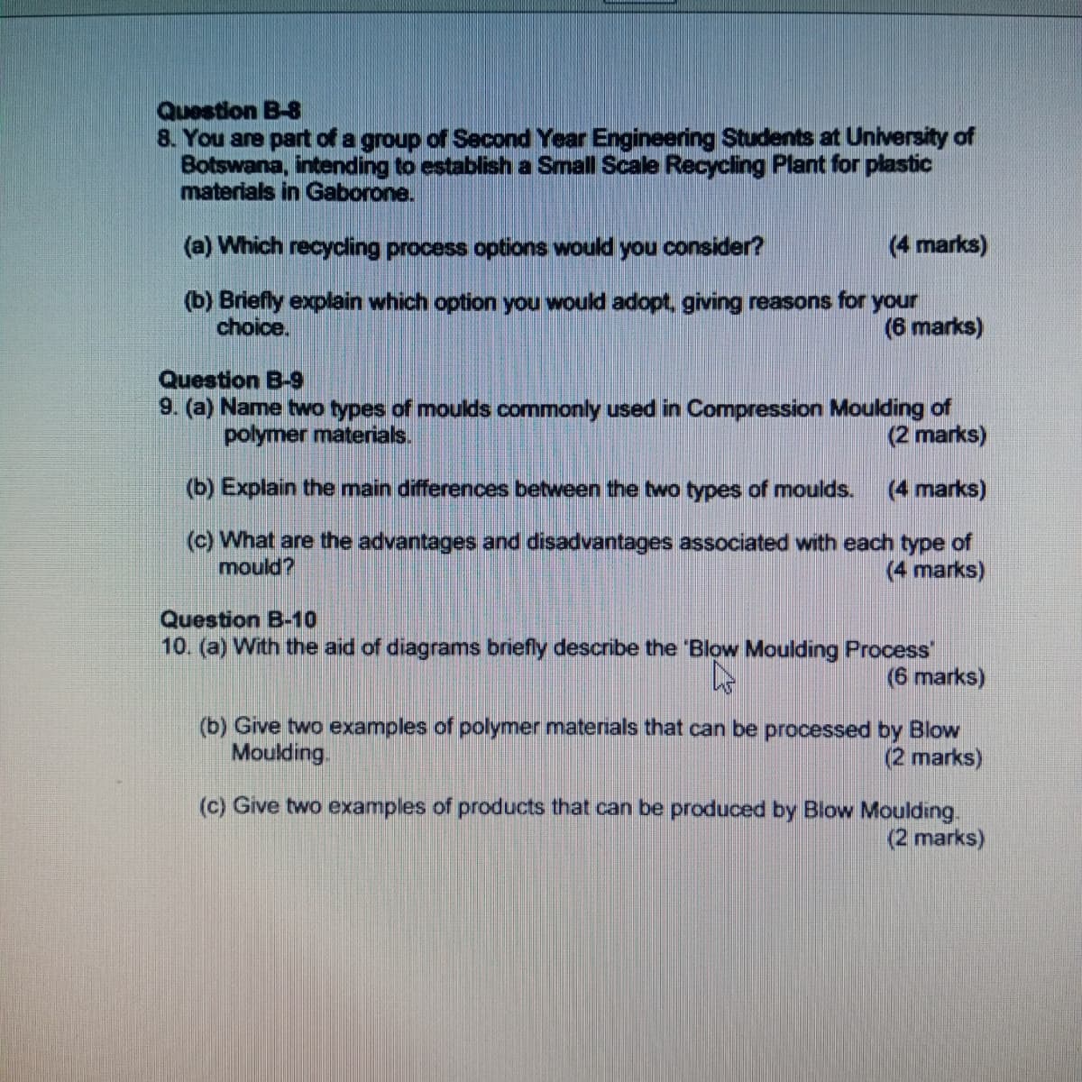 Question B-8
8. You are part of a group of Second Year Engineering Students at University of
Botswana, intending to establish a Small Scale Recycling Plant for plastic
materials in Gaborone.
(a) Which recycling process options would you consider?
(4 marks)
(b) Briefly explain which option you would adopt, giving reasons for your
choice.
(6 marks)
Question B-9
9. (a) Name two types of moulds commonly used in Compression Moulding of
polymer materials.
(2 marks)
(b) Explain the main differences between the two types of moulds.
(4 marks)
(c) What are the advantages and disadvantages associated with each type of
mould?
(4 marks)
Question B-10
10. (a) With the aid of diagrams briefly describe the 'Blow Moulding Process
(6 marks)
(b) Give two examples of polymer materials that can be processed by Blow
Moulding.
(2 marks)
(c) Give two examples of products that can be produced by Blow Moulding.
(2 marks)