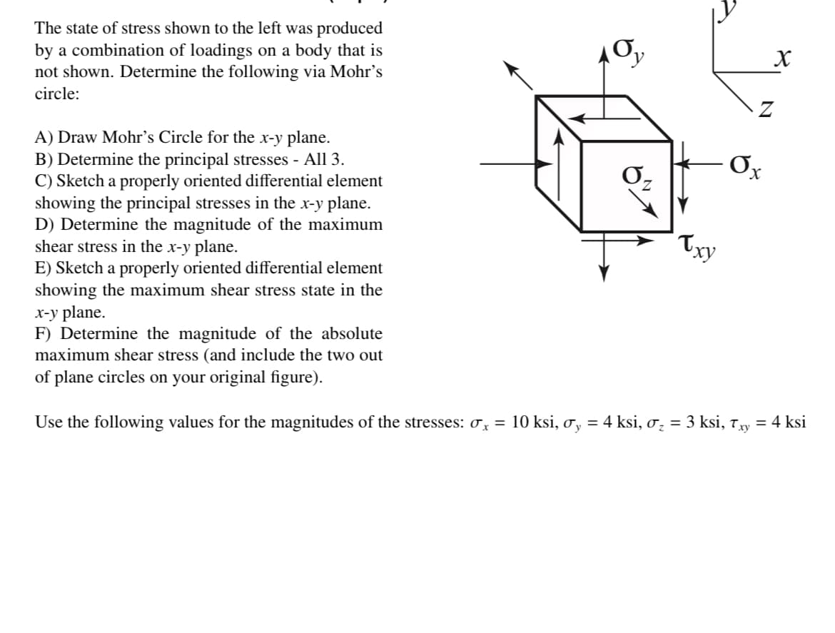 The state of stress shown to the left was produced
by a combination of loadings on a body that is
not shown. Determine the following via Mohr's
circle:
A) Draw Mohr's Circle for the x-y plane.
B) Determine the principal stresses - All 3.
C) Sketch a properly oriented differential element
showing the principal stresses in the x-y plane.
D) Determine the magnitude of the maximum
shear stress in the x-y plane.
E) Sketch a properly oriented differential element
showing the maximum shear stress state in the
x-y plane.
F) Determine the magnitude of the absolute
maximum shear stress (and include the two out
of plane circles on your original figure).
Use the following values for the magnitudes of the stresses: x =
0₂
Txy
Ox
X
X
10 ksi, σy = 4 ksi, σ₂ = 3 ksi, Txy = 4 ksi