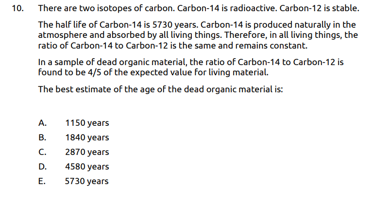 10.
There are two isotopes of carbon. Carbon-14 is radioactive. Carbon-12 is stable.
The half life of Carbon-14 is 5730 years. Carbon-14 is produced naturally in the
atmosphere and absorbed by all living things. Therefore, in all living things, the
ratio of Carbon-14 to Carbon-12 is the same and remains constant.
In a sample of dead organic material, the ratio of Carbon-14 to Carbon-12 is
found to be 4/5 of the expected value for living material.
The best estimate of the age of the dead organic material is:
А.
1150 years
В.
1840 years
C.
2870 years
D.
4580 years
Е.
5730 years
