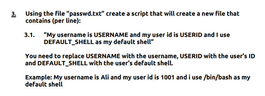 3.
Using the file "passwd.txt" create a script that will create a new file that
contains (per line):
3.1. "My username is USERNAME and my user id is USERID and I use
DEFAULT_SHELL as my default shell"
You need to replace USERNAME with the username, USERID with the user's ID
and DEFAULT_SHELL with the user's default shell.
Example: My username is Ali and my user id is 1001 and i use /bin/bash as my
default shell
