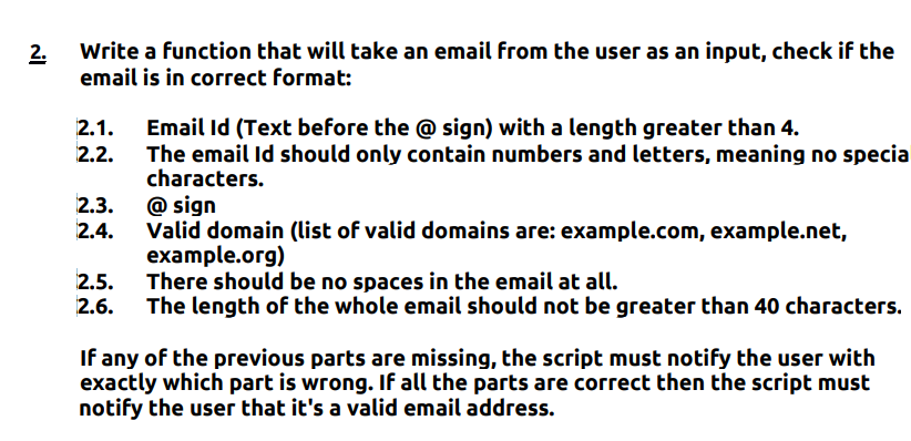 2. Write a function that will take an email from the user as an input, check if the
email is in correct format:
Email Id (Text before the @ sign) with a length greater than 4.
The email Id should only contain numbers and letters, meaning no specia
characters.
2.1.
2.3. @ sign
Valid domain (list of valid domains are: example.com, example.net,
example.org)
There should be no spaces in the email at all.
The length of the whole email should not be greater than 40 characters.
2.4.
2.5.
If any of the previous parts are missing, the script must notify the user with
exactly which part is wrong. If all the parts are correct then the script must
notify the user that it's a valid email address.
