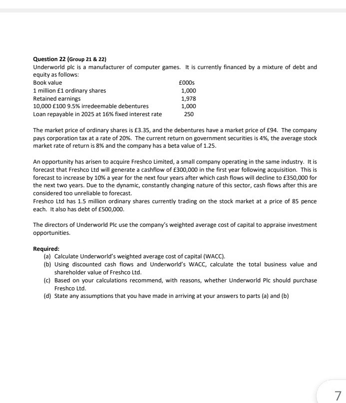 Question 22 (Group 21 & 22)
Underworld plc is a manufacturer of computer games. It is currently financed by a mixture of debt and
equity as follows:
Book value
£000s
1 million £1 ordinary shares
Retained earnings
10,000 £100 9.5% irredeemable debentures
1,000
1,978
1,000
Loan repayable in 2025 at 16% fixed interest rate
250
The market price of ordinary shares is £3.35, and the debentures have a market price of £94. The company
pays corporation tax at a rate of 20%. The current return on government securities is 4%, the average stock
market rate of return is 8% and the company has a beta value of 1.25.
An opportunity has arisen to acquire Freshco Limited, a small company operating in the same industry. It is
forecast that Freshco Ltd will generate a cashflow of £300,000 in the first year following acquisition. This is
forecast to increase by 10% a year for the next four years after which cash flows will decline to £350,000 for
the next two years. Due to the dynamic, constantly changing nature of this sector, cash flows after this are
considered too unreliable to forecast.
Freshco Ltd has 1.5 million ordinary shares currently trading on the stock market at a price of 85 pence
each. It also has debt of £500,000.
The directors of Underworld Plc use the company's weighted average cost of capital to appraise investment
opportunities.
Required:
(a) Calculate Underworld's weighted average cost of capital (WACC).
(b) Using discounted cash flows and Underworld's WACC, calculate the total business value and
shareholder value of Freshco Ltd.
(c) Based on your calculations recommend, with reasons, whether Underworld Plc should purchase
Freshco Ltd.
(d) State any assumptions that you have made in arriving at your answers to parts (a) and (b)
7
