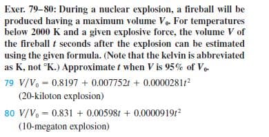 Exer. 79-80: During a nuclear explosion, a fireball will be
produced having a maximum volume Vo. For temperatures
below 2000 K and a given explosive force, the volume V of
the fireball t seconds after the explosion can be estimated
using the given formula. (Note that the kelvin is abbreviated
as K, not °K.) Approximate t when V is 95% of V.
79 V/V, = 0.8197 + 0.007752t + 0.0000281
(20-kiloton explosion)
80 V/V, = 0.831 + 0.00598t + 0.0000919r2
(10-megaton explosion)
