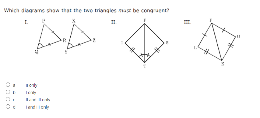 Which diagrams show that the two triangles must be congruent?
I.
P
X
II.
F
III.
R
L
E
T
O a
Il only
I only
Il and III only
I and III only
O b
O c
O d
