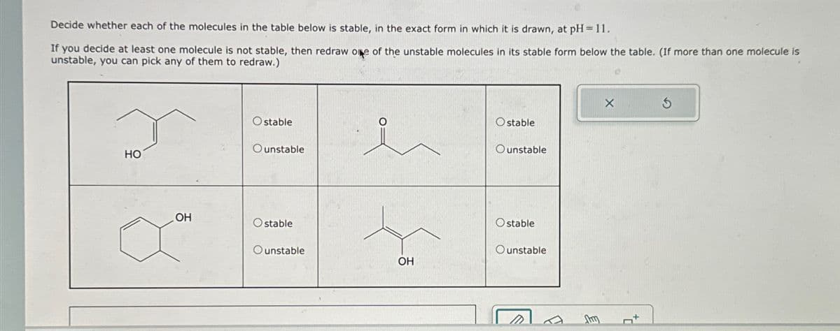 Decide whether each of the molecules in the table below is stable, in the exact form in which it is drawn, at pH = 11.
If you decide at least one molecule is not stable, then redraw one of the unstable molecules in its stable form below the table. (If more than one molecule is
unstable, you can pick any of them to redraw.)
HO
Ostable
Ounstable
Ostable
Ounstable
OH
Ostable
Ostable
Ounstable
Ounstable
OH
Am
5