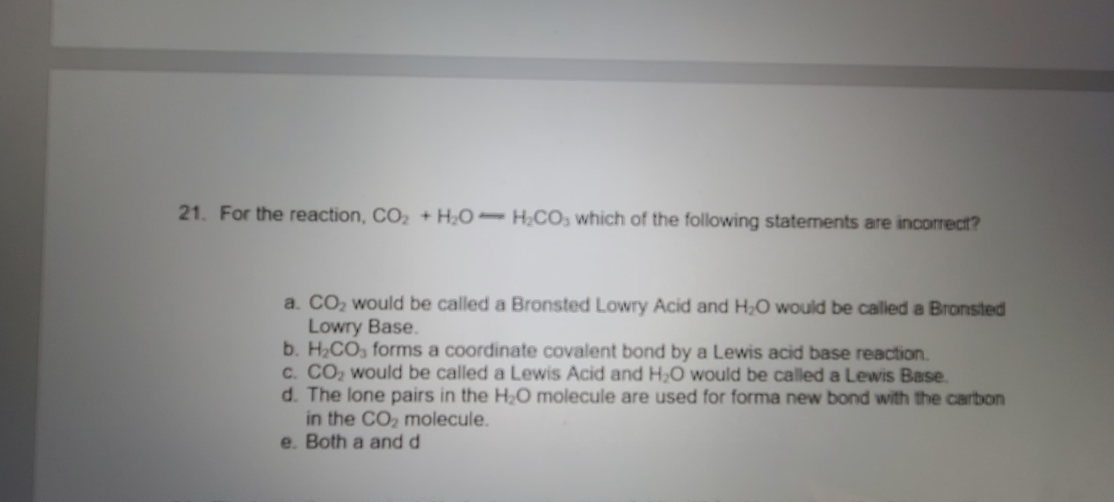 21. For the reaction, CO, + H0- H;CO, which of the following statements are incorrect?
a. CO, would be called a Bronsted Lowry Acid and H;O would be called a Bronsted
Lowry Base.
b. H,CO, forms a coordinate covalent bond by a Lewis acid base reaction.
c. CO, would be called a Lewis Acid and H,O would be called a Lewis Base.
d. The lone pairs in the H;O molecule are used for forma new bond with the carbon
in the CO, molecule.
e. Both a and d
