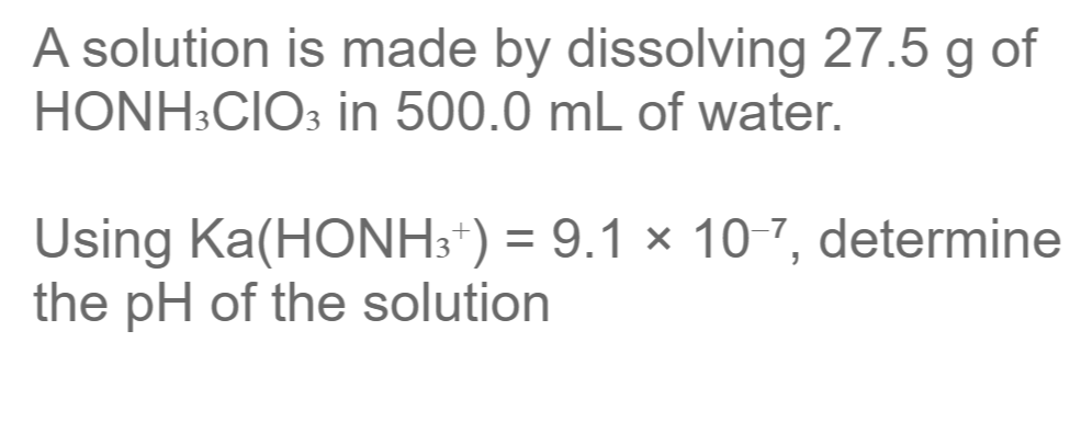 A solution is made by dissolving 27.5 g of
HONH3CIO: in 500.0 mL of water.
Using Ka(HONH3*) = 9.1 × 10-7, determine
the pH of the solution
