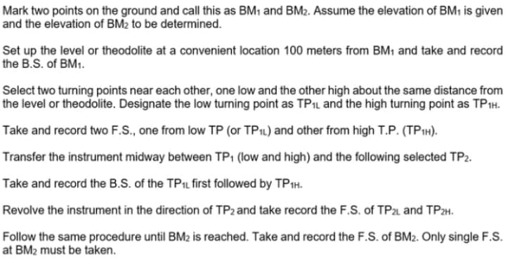 Mark two points on the ground and call this as BM1 and BM2. Assume the elevation of BM1 is given
and the elevation of BM2 to be determined.
Set up the level or theodolite at a convenient location 100 meters from BM1 and take and record
the B.S. of BM1.
Select two turning points near each other, one low and the other high about the same distance from
the level or theodolite. Designate the low turning point as TP1L and the high turning point as TP1H.
Take and record two F.S., one from low TP (or TP1L) and other from high T.P. (TP1H).
Transfer the instrument midway between TP1 (low and high) and the following selected TP2.
Take and record the B.S. of the TPIL first followed by TP1H.
Revolve the instrument in the direction of TP2 and take record the F.S. of TP and TP2H.
Follow the same procedure until BM2 is reached. Take and record the F.S. of BM2. Only single F.S.
at BM2 must be taken.
