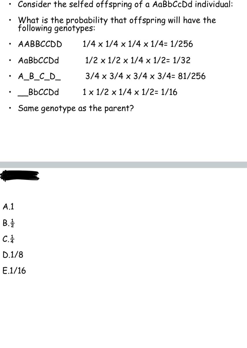 Consider the selfed offspring of a AaBbCcDd individual:
What is the probability that offspring will have the
following genotypes:
AABBCCDD
AaBbCCDd
●
• A_B_C_D_
BbCCDd
●
●
●
●
●
1/4 x 1/4 x 1/4 x 1/4= 1/256
1/2 x 1/2 x 1/4 x 1/2= 1/32
3/4 x 3/4 x 3/4 x 3/4= 81/256
1 x 1/2 x 1/4 x 1/2= 1/16
Same genotype as the parent?
A.1
B. 1/1/12
C.
D.1/8
E.1/16