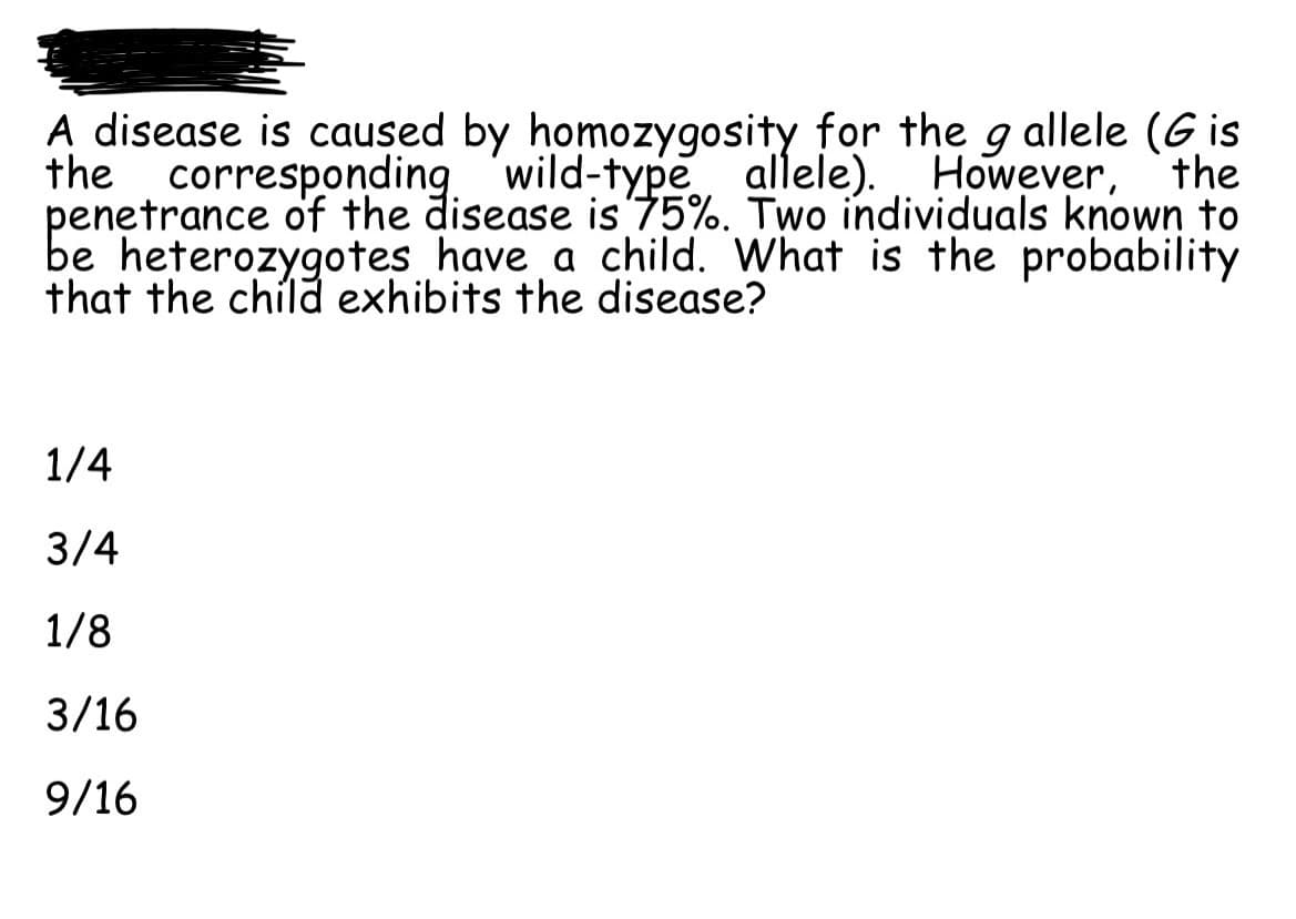 A disease is caused by homozygosity for the g allele (Gis
the corresponding wild-type allele). However, the
penetrance of the disease is 75%. Two individuals known to
be heterozygotes have a child. What is the probability
that the child exhibits the disease?
1/4
3/4
1/8
3/16
9/16