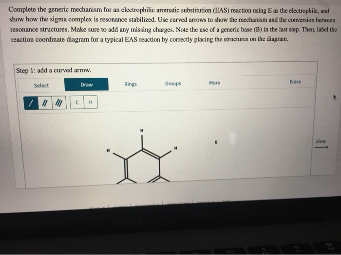 Complete the generic mechanism for an electrophilic aromatic substitution (EAS) reaction using E as the electrophile, and
show how the sigma complex is resonance stabilized. Use curved arrows to show the mechanism and the conversion between
resonance structures. Make sure to add any missing charges. Note the use of a generic base (B) in the last step. Then, label the
reaction coordinate diagram for a typical EAS reaction by correctly placing the structures on the diagram.
Step 1: add a curved arrow.
Select
/ ||||||
Draw
CH
Rings
Groups
More
Erase
slow
WE