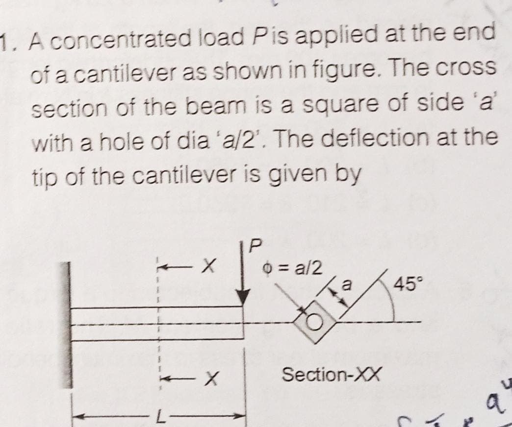 1. A concentrated load Pis applied at the end
of a cantilever as shown in figure. The cross
section of the beam is a square of side 'a'
with a hole of dia 'a/2'. The deflection at the
tip of the cantilever is given by
O = a/2
45°
Section-XX
a
Cイ」
