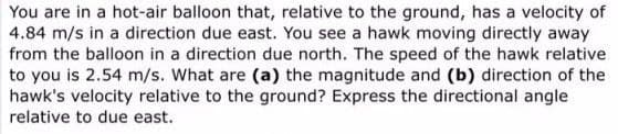 You are in a hot-air balloon that, relative to the ground, has a velocity of
4.84 m/s in a direction due east. You see a hawk moving directly away
from the balloon in a direction due north. The speed of the hawk relative
to you is 2.54 m/s. What are (a) the magnitude and (b) direction of the
hawk's velocity relative to the ground? Express the directional angle
relative to due east.
