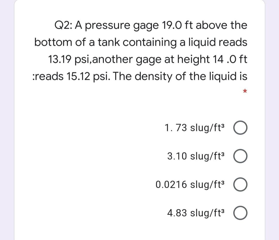Q2: A pressure gage 19.O ft above the
bottom of a tank containing a liquid reads
13.19 psi,another gage at height 14 .0 ft
:reads 15.12 psi. The density of the liquid is
1. 73 slug/ft3 O
3.10 slug/ft3 O
0.0216 slug/ft³ O
4.83 slug/ft3 O
