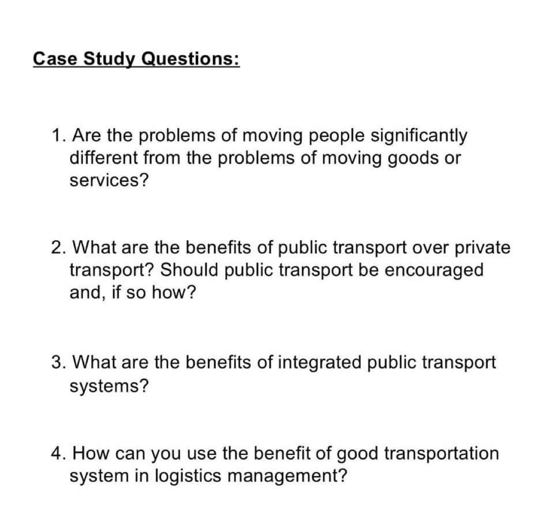 Case Study Questions:
1. Are the problems of moving people significantly
different from the problems of moving goods or
services?
2. What are the benefits of public transport over private
transport? Should public transport be encouraged
and, if so how?
3. What are the benefits of integrated public transport
systems?
4. How can you use the benefit of good transportation
system in logistics management?
