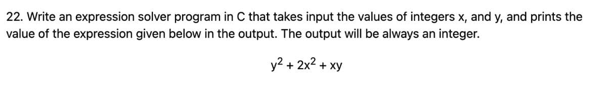 22. Write an expression solver program in C that takes input the values of integers x, and y, and prints the
value of the expression given below in the output. The output will be always an integer.
y² + 2x² + xy