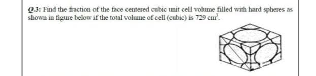 Q3: Find the fraction of the face centered cubic unit cell volume filled with hard spheres as
shown in figure below if the total volume of cell (cubic) is 729 cm?.
