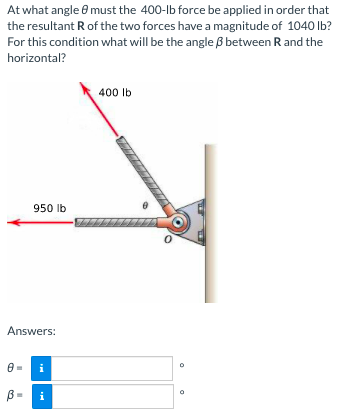 At what angle e must the 400-lb force be applied in order that
the resultant R of the two forces have a magnitude of 1040 lb?
For this condition what will be the angle ß between R and the
horizontal?
400 lb
950 lb
Answers:
i
B =
i
