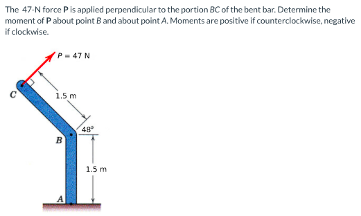 The 47-N force Pis applied perpendicular to the portion BC of the bent bar. Determine the
moment of Pabout point B and about point A. Moments are positive if counterclockwise, negative
if clockwise.
P = 47 N
1.5 m
48°
1.5 m
