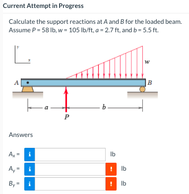 Current Attempt in Progress
Calculate the support reactions at A and B for the loaded beam.
Assume P = 58 Ib, w = 105 lb/ft, a = 2.7 ft, and b = 5.5 ft.
L
A
B
b-
P
Answers
Ax =
Ib
i
A, = i
Ib
By =
i
Ib
