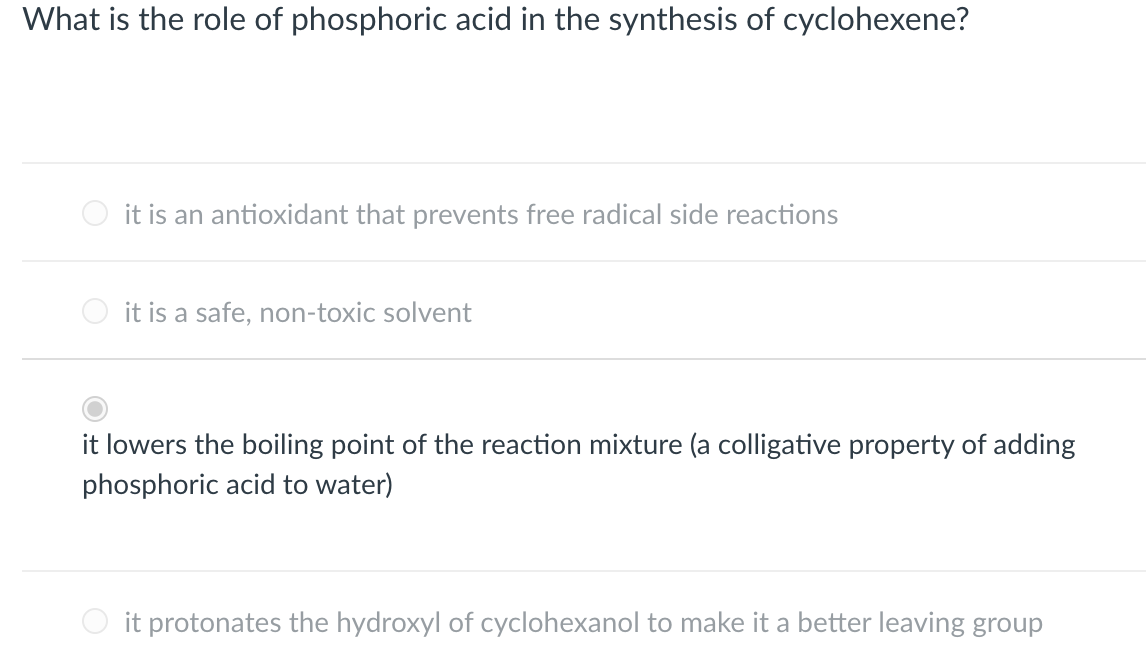 What is the role of phosphoric acid in the synthesis of cyclohexene?
it is an antioxidant that prevents free radical side reactions
it is a safe, non-toxic solvent
it lowers the boiling point of the reaction mixture (a colligative property of adding
phosphoric acid to water)
it protonates the hydroxyl of cyclohexanol to make it a better leaving group
