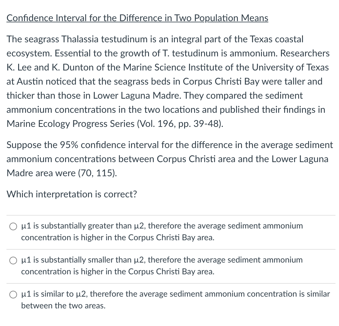 Confidence Interval for the Difference in Two Population Means
The seagrass Thalassia testudinum is an integral part of the Texas coastal
ecosystem. Essential to the growth of T. testudinum is ammonium. Researchers
K. Lee and K. Dunton of the Marine Science Institute of the University of Texas
at Austin noticed that the seagrass beds in Corpus Christi Bay were taller and
thicker than those in Lower Laguna Madre. They compared the sediment
ammonium concentrations in the two locations and published their findings in
Marine Ecology Progress Series (Vol. 196, pp. 39-48).
Suppose the 95% confidence interval for the difference in the average sediment
ammonium concentrations between Corpus Christi area and the Lower Laguna
Madre area were (70, 115).
Which interpretation is correct?
O u1 is substantially greater than µ2, therefore the average sediment ammonium
concentration is higher in the Corpus Christi Bay area.
O u1 is substantially smaller than µ2, therefore the average sediment ammonium
concentration is higher in the Corpus Christi Bay area.
O u1 is similar to µ2, therefore the average sediment ammonium concentration is similar
between the two areas.
