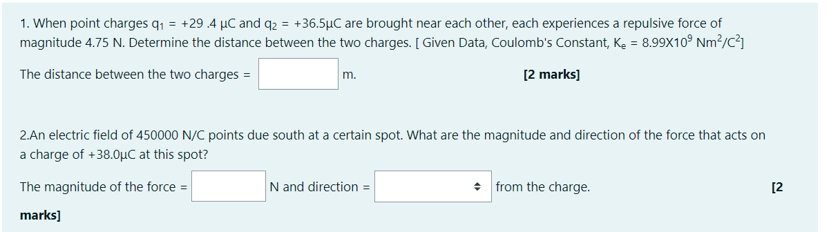 1. When point charges q1 = +29 .4 µC and q2 = +36.5µC are brought near each other, each experiences a repulsive force of
magnitude 4.75 N. Determine the distance between the two charges. [ Given Data, Coulomb's Constant, Ke = 8.99X10° Nm?/C?]
The distance between the two charges =
[2 marks]
m.
2.An electric field of 450000 N/C points due south at a certain spot. What are the magnitude and direction of the force that acts on
a charge of +38.0µC at this spot?
The magnitude of the force =
N and direction =
from the charge.
[2
marks]
