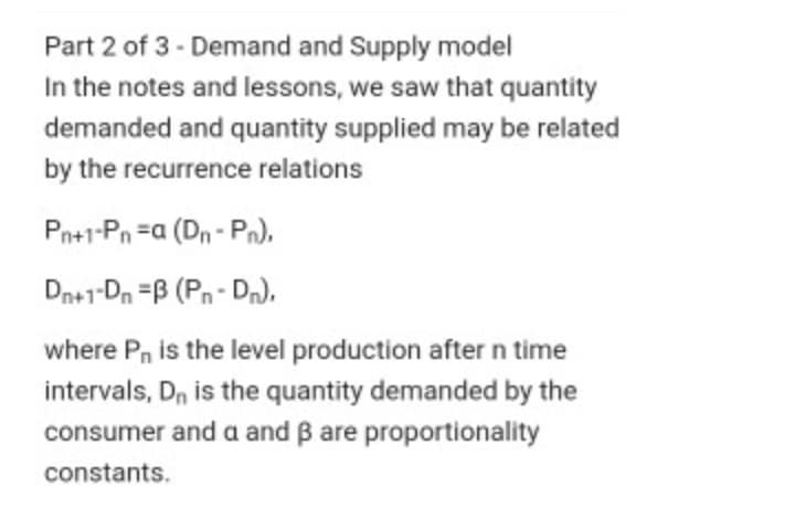 Part 2 of 3 - Demand and Supply model
In the notes and lessons, we saw that quantity
demanded and quantity supplied may be related
by the recurrence relations
Pn+1-Pn =a (Dn - Pn),
Dn+1-Dn =B (Pn- Dn).
where P, is the level production after n time
intervals, Dn is the quantity demanded by the
consumer and a and B are proportionality
constants.
