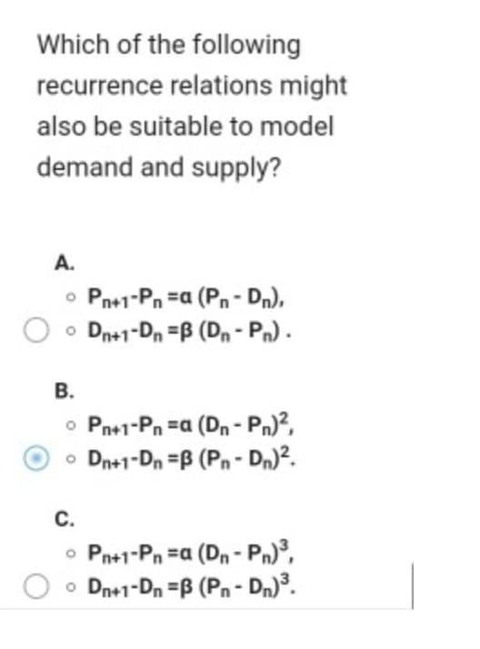 Which of the following
recurrence relations might
also be suitable to model
demand and supply?
A.
o Pn+1-Pn =a (Pn- Dn),
o Dn+1-Dn =B (Dn - Pn) .
В.
o Pn+1-Pn =a (Dn - Pn)?,
• Dn+1-Dn =B (Pn- Dn)?.
С.
Pn+1-Pn =a (Dn - Pn)³,
o Dn+1-Dn =B (Pn- Dn)³.
