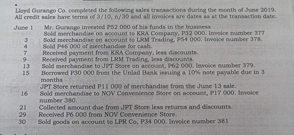 Lloyd Gurango Co. completed the following sales transactions during the month of June 2019.
All credit sales have terms of 3/10, n/30 and all invoices are dates as at the transaction date.
June 1
Sold merchandise on account to KRA Company, P32 000. Invoice number 377
Sold merchandise on account to LRM Trading, P54 000. Invoice number 378.
Sold P46 000 of merchandise for cash.
Received payment from KRA Company, less discounts.
Received payment from LRM Trading, less discounts.
Sold merchandise to JPT Store on account, P62 000. Invoice number 379.
6.
Borrowed P30 000 from the Unlad Bank issuing a 10% note payable due in 3
JPT Store returned P11 000 of merchandise from the June 13 sale.
Sold merchandise to NOV Convenience Store on account, P17 000. Invoice
months
number 380.
Collected amount due from JPT Store less returns and discounts.
16
Received P6 000 from NOV Convenience Store.
Sold goods on account to LPR Co, P34 000. Invoice number 381
347935
