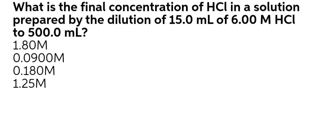 What is the final concentration of HCl in a solution
prepared by the dilution of 15.0 mL of 6.00 M HCI
to 500.0 mL?
1.80M
0.0900M
0.180M
1.25M
