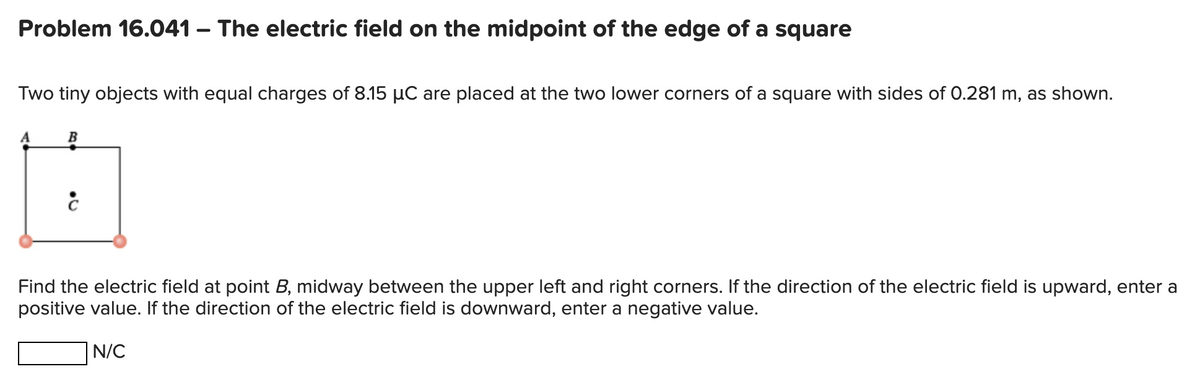 Problem 16.041 - The electric field on the midpoint of the edge of a square
Two tiny objects with equal charges of 8.15 µC are placed at the two lower corners of a square with sides of 0.281 m, as shown.
B
6
ċ
Find the electr field at point B, midway etween the upper left and right corners. If the direction of
positive value. If the direction of the electric field is downward, enter a negative value.
N/C
tric field is upward, enter a