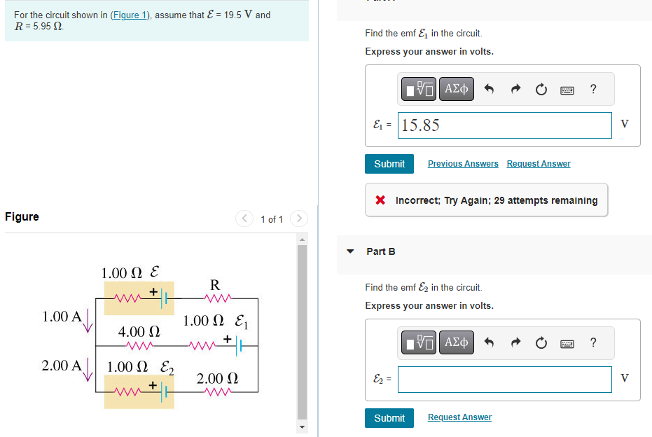 For the circuit shown in (Figure 1), assume that ε = 19.5 V and
R = 5.95 M.
Figure
1.00 A
2.00 A
1.00 Ω Ε
4.00 Ω
ww
1.00 Ω ΕΣ
n+|+
R
1.00 Ω Ε
M + H
2.00 Ω
1 of 1
Find the emf & in the circuit.
Express your answer in volts.
&₁ = 15.85
ΠΫΠΙ ΑΣΦ
Submit Previous Answers Request Answer
Part B
* Incorrect; Try Again; 29 attempts remaining
Find the emf &2 in the circuit.
Express your answer in volts.
E₂ =
Submit
PE
IVE ΑΣΦ
Request Answer
?
www
?
V
V