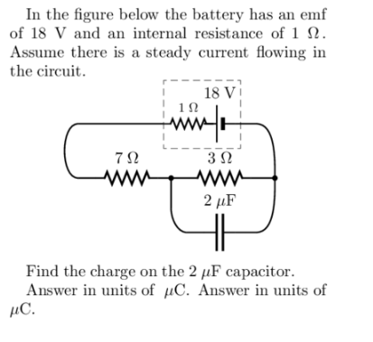In the figure below the battery has an emf
of 18 V and an internal resistance of 1.
Assume there is a steady current flowing in
the circuit.
792
ww
18 Vi
1Ω
www.
3 Ω
www
2 μF
Find the charge on the 2 µF capacitor.
Answer in units of μC. Answer in units of
μC.