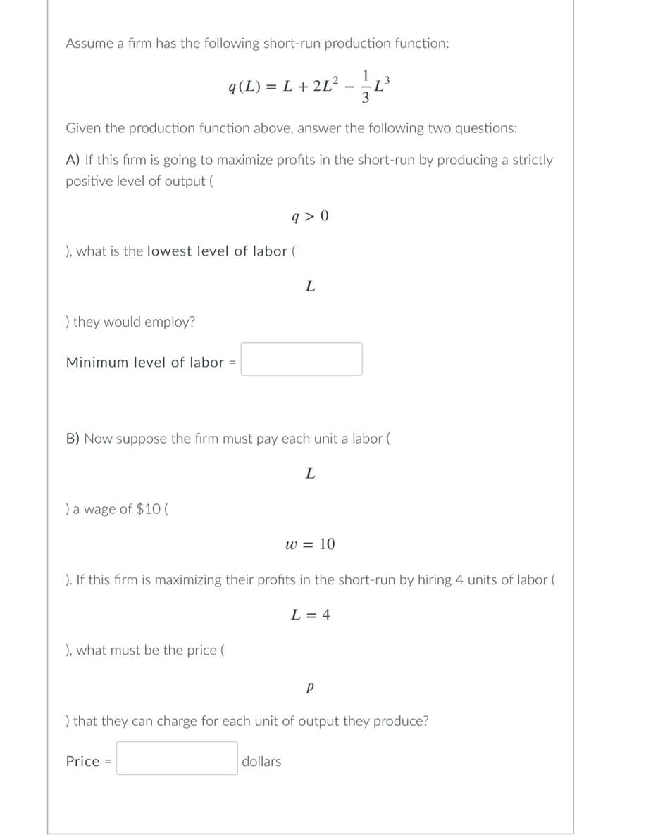 Assume a firm has the following short-run production function:
q(L) = L + 2L²
), what is the lowest level of labor (
) they would employ?
Given the production function above, answer the following two questions:
A) If this firm is going to maximize profits in the short-run by producing a strictly
positive level of output (
Minimum level of labor =
) a wage of $10 (
9>0
), what must be the price (
L
B) Now suppose the firm must pay each unit a labor (
Price =
dollars
L
w = 10
-
). If this firm is maximizing their profits in the short-run by hiring 4 units of labor (
-L³
L = 4
3
Р
) that they can charge for each unit of output they produce?