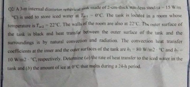 Q2/ A 3-m internal diameter spherical tank made of 2-cm-thick stataless steel (k= 15 W/m
0°C. The tank is located in a room whose
%3D
C) is used to store iced water at Te
temperature is T-22°C. The walls of the room are also at 22°C. The outer surface of
the tank is black and heat transfer between the outer surface of the tank and the
surroundings is by natural convection and radiation. The convection heat transfer
coefficients at the inner and the outer surfaces of the tank are h-80 W/m2 C and h
10 W/m2 C, respectively. Determine (a) the rate of heat transfer to the iced water in the
tank and (b) the amount of ice at 0°C that melts during a 24-h period.

