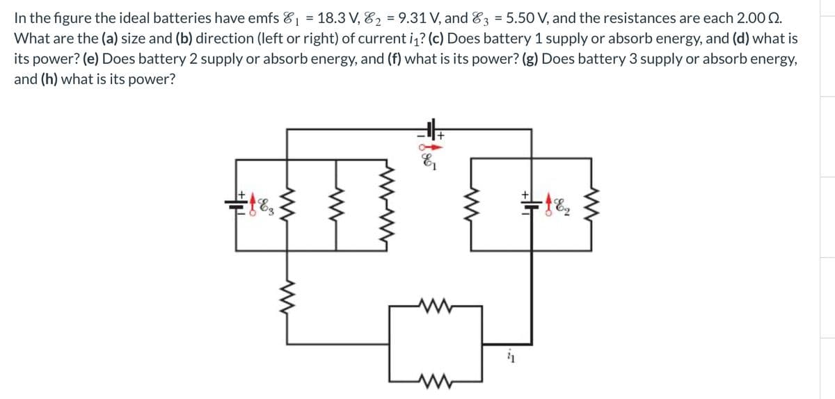 www
In the figure the ideal batteries have emfs &₁ = 18.3 V, 82 = 9.31 V, and 3 = 5.50 V, and the resistances are each 2.00 2.
What are the (a) size and (b) direction (left or right) of current i₁? (c) Does battery 1 supply or absorb energy, and (d) what is
its power? (e) Does battery 2 supply or absorb energy, and (f) what is its power? (g) Does battery 3 supply or absorb energy,
and (h) what is its power?
ww
83
www
ww
www
ww