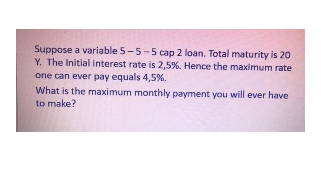Suppose a variable 5-5-5 cap 2 loan. Total maturity is 20
Y. The Initial interest rate is 2,5%. Hence the maximum rate
one can ever pay equals 4,5%.
What is the maximum monthly payment you will ever have
to make?
