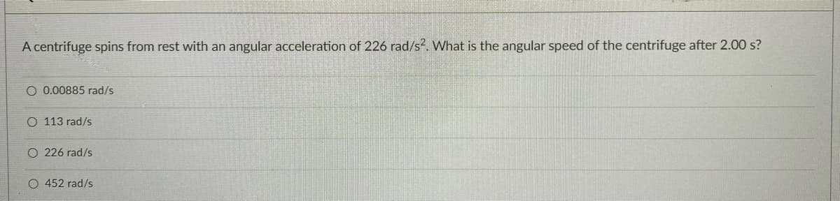 A centrifuge spins from rest with an angular acceleration of 226 rad/s?. What is the angular speed of the centrifuge after 2.00 s?
O 0.00885 rad/s
O 113 rad/s
O 226 rad/s
O 452 rad/s
