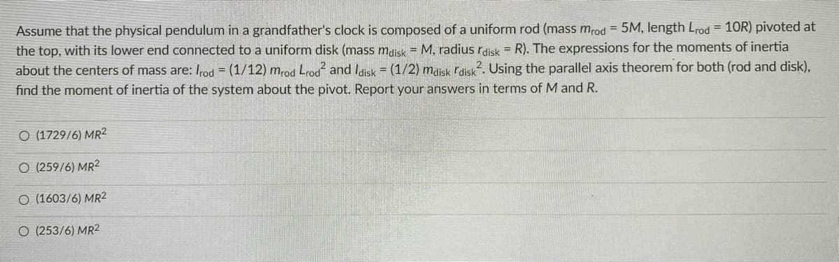 Assume that the physical pendulum in a grandfather's clock is composed of a uniform rod (mass mrod = 5M, length Lrod = 10R) pivoted at
the top, with its lower end connected to a uniform disk (mass mdisk = M, radius rdisk = R). The expressions for the moments of inertia
about the centers of mass are: Irod = (1/12) mrod Lrod and Idisk = (1/2) maisk rdisk?. Using the parallel axis theorem for both (rod and disk),
find the moment of inertia of the system about the pivot. Report your answers in terms of M and R.
O (1729/6) MR2
O (259/6) MR2
O (1603/6) MR2
O (253/6) MR2
