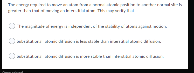The energy required to move an atom from a normal atomic position to another normal site is
greater than that of moving an interstitial atom. This may verify that
The magnitude of energy is independent of the stability of atoms against motion.
Substitutional atomic diffusion is less stable than interstitial atomic diffusion.
Substitutional atomic diffusion is more stable than interstitial atomic diffusion.
Open original
