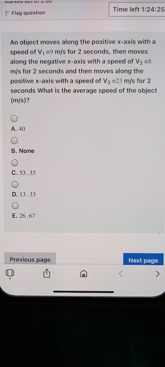 IVdi Keu Out UI 2.00
Time left 1:24:25
P Flag question
An object moves along the positive x-axis with a
speed of V, =9 m/s for 2 seconds, then moves
along the negative x-axis with a speed of V2=8
m/s for 2 seconds and then moves along the
positive x-axis with a speed of V3 =23 m/s for 2
seconds What is the average speed of the object
(m/s)?
A. 40
B. None
C. 53.33
D. 13.33
E. 26.67
Previous page
Next page
