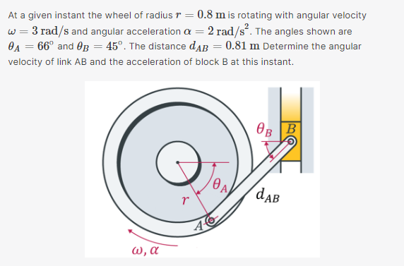 At a given instant the wheel of radius r = 0.8 m is rotating with angular velocity
w = 3 rad/s and angular acceleration a = 2 rad/s. The angles shown are
OA = 66° and OB = 45°. The distance daB = 0.81 m Determine the angular
velocity of link AB and the acceleration of block B at this instant.
OB B
daB
r
ω, α

