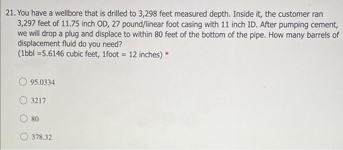 21. You have a wellbore that is drilled to 3,298 feet measured depth. Inside it, the customer ran
3,297 feet of 11.75 inch OD, 27 pound/linear foot casing with 11 inch ID. After pumping cement,
we will drop a plug and displace to within 80 feet of the bottom of the pipe. How many barrels of
displacement fluid do you need?
(1bbl =5.6146 cubic feet, 1foot = 12 inches) *
95.0334
3217
80
378.32
